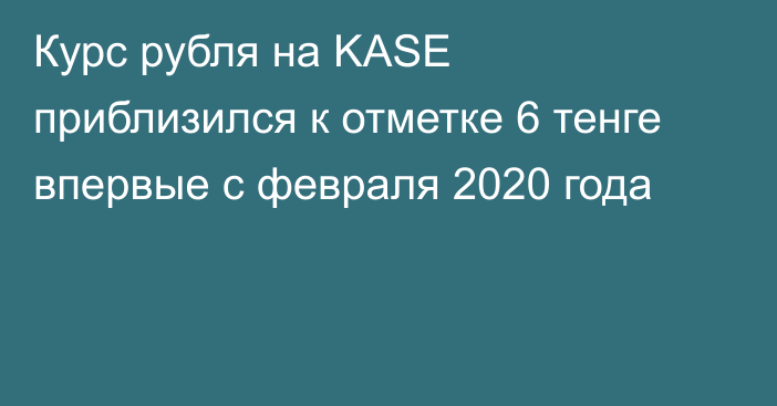 Курс рубля на KASE приблизился к отметке 6 тенге впервые с февраля 2020 года