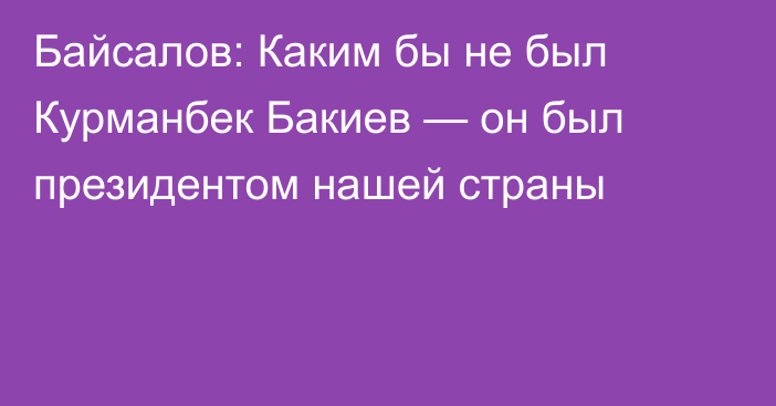Байсалов: Каким бы не был Курманбек Бакиев — он был президентом нашей страны