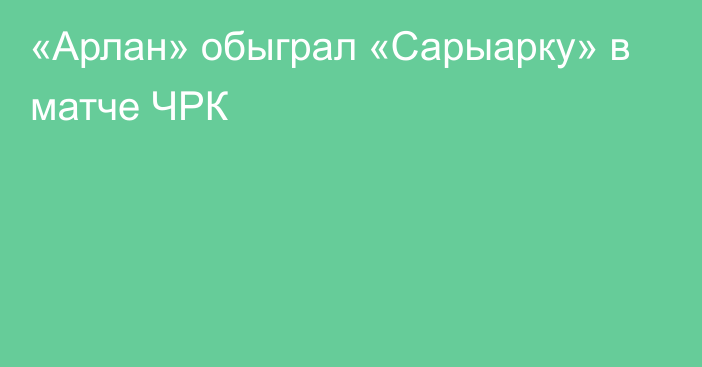 «Арлан» обыграл «Сарыарку» в матче ЧРК