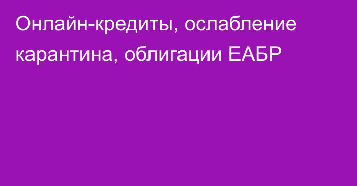 Онлайн-кредиты, ослабление карантина, облигации ЕАБР