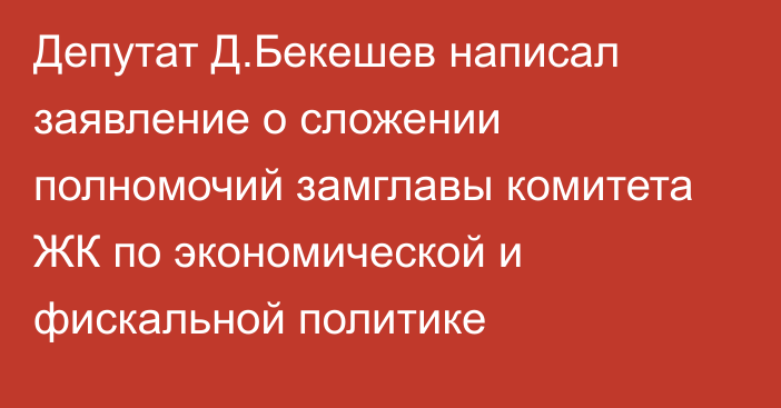 Депутат Д.Бекешев написал заявление о сложении полномочий замглавы комитета ЖК по экономической и фискальной политике