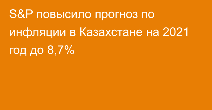 S&P повысило прогноз по инфляции в Казахстане на 2021 год до 8,7%