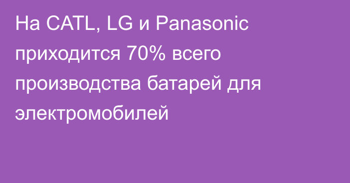 На CATL, LG и Panasonic приходится 70% всего производства батарей для электромобилей