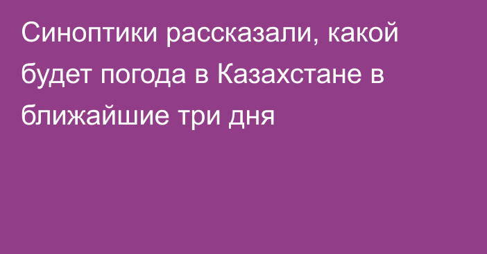 Синоптики рассказали, какой будет погода в Казахстане в ближайшие три дня