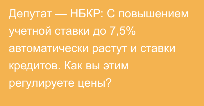 Депутат — НБКР: С повышением учетной ставки до 7,5% автоматически растут и ставки кредитов. Как вы этим регулируете цены?