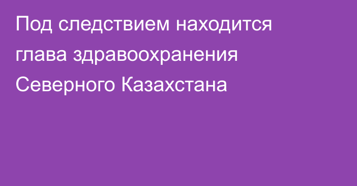 Под следствием находится глава здравоохранения Северного Казахстана