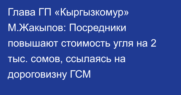 Глава ГП «Кыргызкомур» М.Жакыпов: Посредники повышают стоимость угля на 2 тыс. сомов, ссылаясь на дороговизну ГСМ