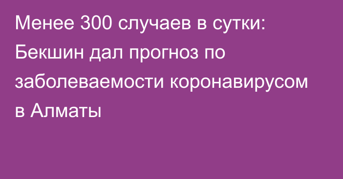 Менее 300 случаев в сутки: Бекшин дал прогноз по заболеваемости коронавирусом в Алматы