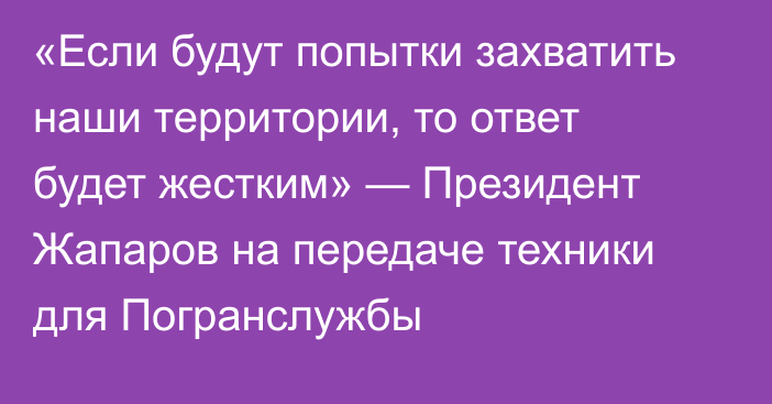 «Если будут попытки захватить наши территории, то ответ будет жестким» — Президент Жапаров на передаче техники для Погранслужбы