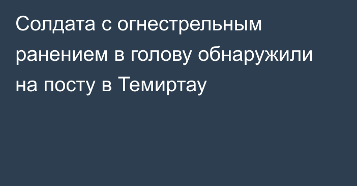 Солдата с огнестрельным ранением в голову обнаружили на посту в Темиртау