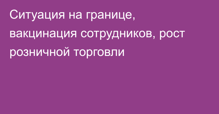 Ситуация на границе, вакцинация сотрудников, рост розничной торговли