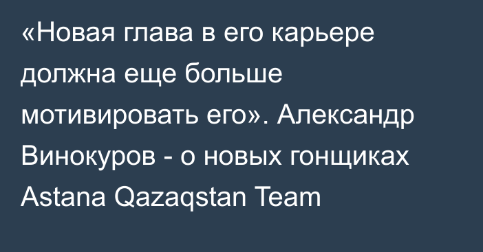 «Новая глава в его карьере должна еще больше мотивировать его». Александр Винокуров - о новых гонщиках Astana Qazaqstan Team