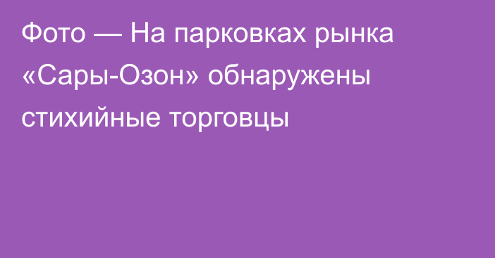 Фото — На парковках рынка «Сары-Озон» обнаружены стихийные торговцы