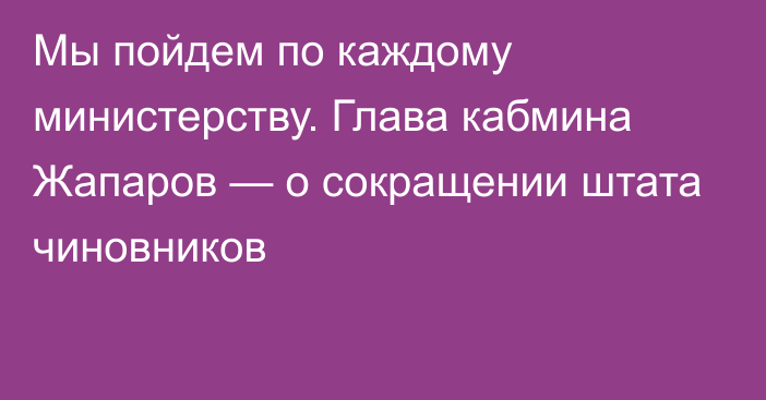 Мы пойдем по каждому министерству. Глава кабмина Жапаров — о сокращении штата чиновников