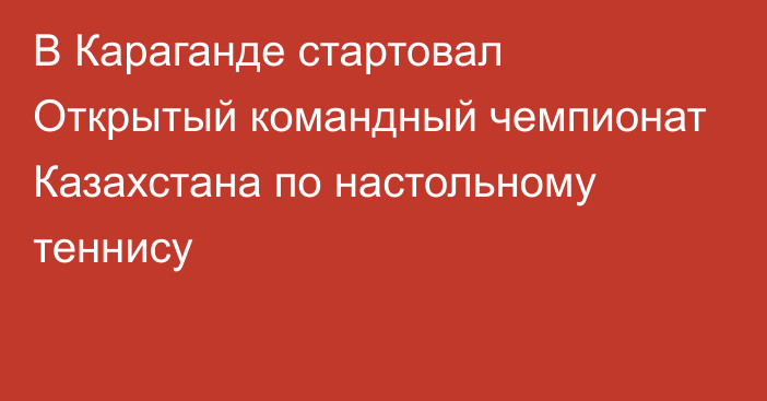 В Караганде стартовал Открытый командный чемпионат Казахстана по настольному теннису