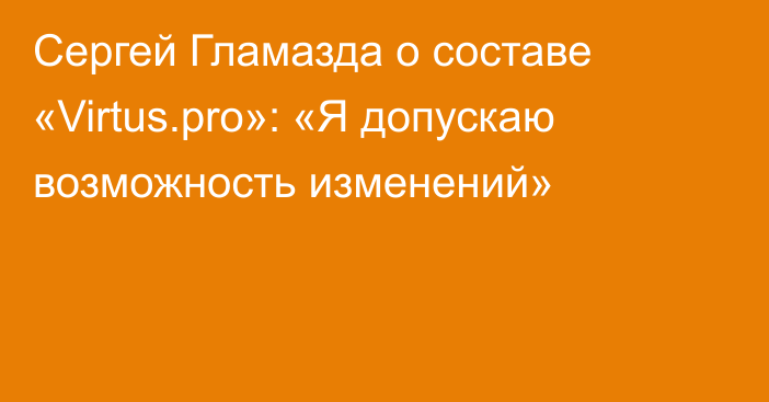 Сергей Гламазда о составе «Virtus.pro»: «Я допускаю возможность изменений»