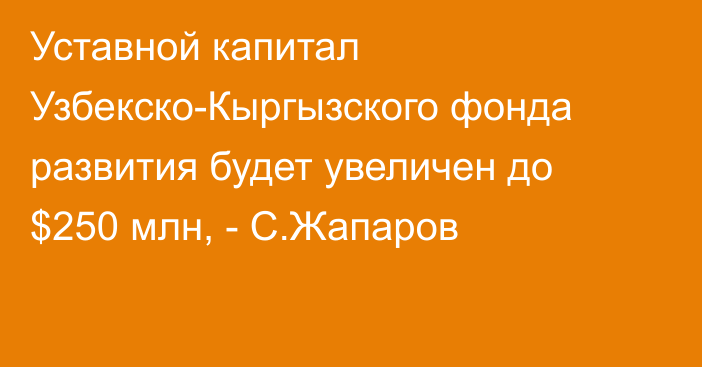 Уставной капитал Узбекско-Кыргызского фонда развития будет увеличен до $250 млн, - С.Жапаров