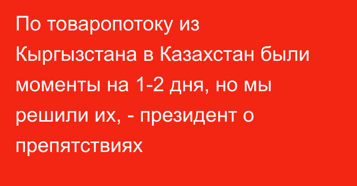 По товаропотоку из Кыргызстана в Казахстан были моменты на 1-2 дня, но мы решили их, - президент о препятствиях