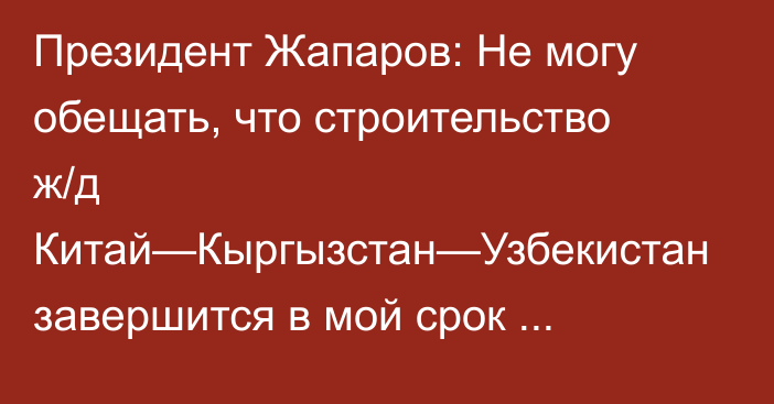 Президент Жапаров: Не могу обещать, что строительство ж/д Китай—Кыргызстан—Узбекистан завершится в мой срок президентства