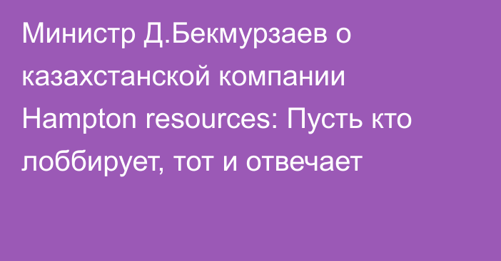 Министр Д.Бекмурзаев о казахстанской компании Hampton resources: Пусть кто лоббирует, тот и отвечает