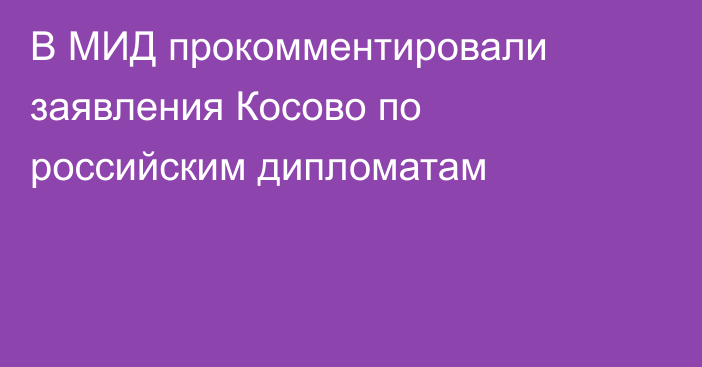 В МИД прокомментировали заявления Косово по российским дипломатам