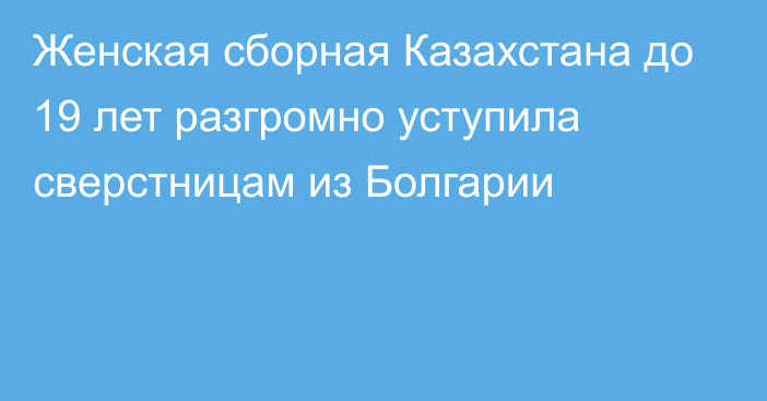 Женская сборная Казахстана до 19 лет разгромно уступила сверстницам из Болгарии