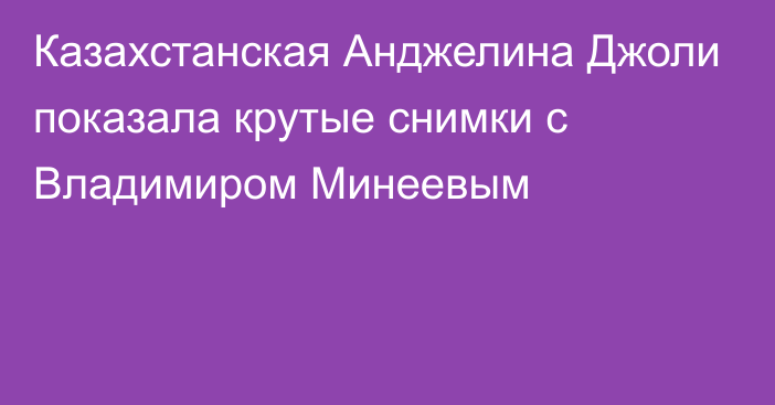 Казахстанская Анджелина Джоли показала крутые снимки с Владимиром Минеевым