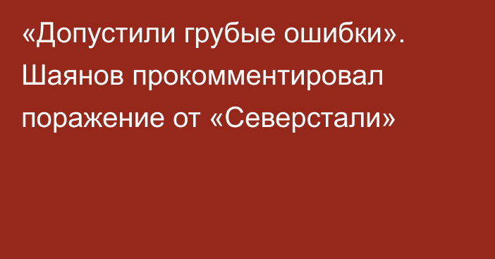 «Допустили грубые ошибки». Шаянов прокомментировал поражение от «Северстали»