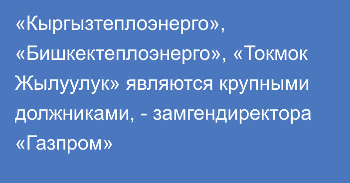 «Кыргызтеплоэнерго», «Бишкектеплоэнерго», «Токмок Жылуулук» являются крупными должниками, - замгендиректора «Газпром»