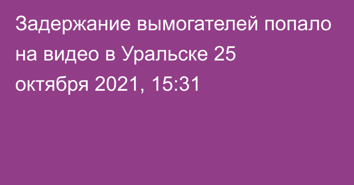 Задержание вымогателей попало на видео в Уральске
                25 октября 2021, 15:31