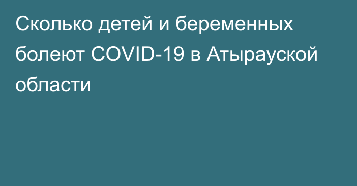 Сколько детей и беременных болеют COVID-19 в Атырауской области