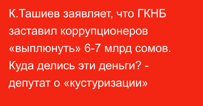 К.Ташиев заявляет, что ГКНБ заставил коррупционеров «выплюнуть» 6-7 млрд сомов. Куда делись эти деньги? - депутат о «кустуризации»
