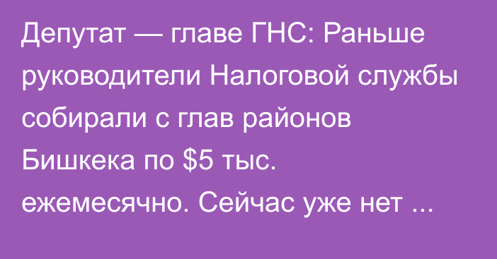 Депутат — главе ГНС: Раньше руководители Налоговой службы собирали с глав районов Бишкека по $5 тыс. ежемесячно. Сейчас уже нет такого?