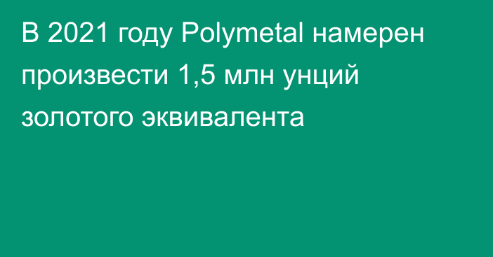 В 2021 году Polymetal намерен произвести 1,5 млн унций золотого эквивалента