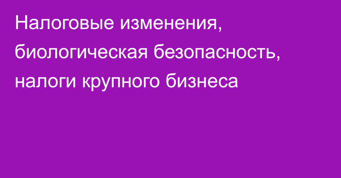 Налоговые изменения, биологическая безопасность, налоги крупного бизнеса