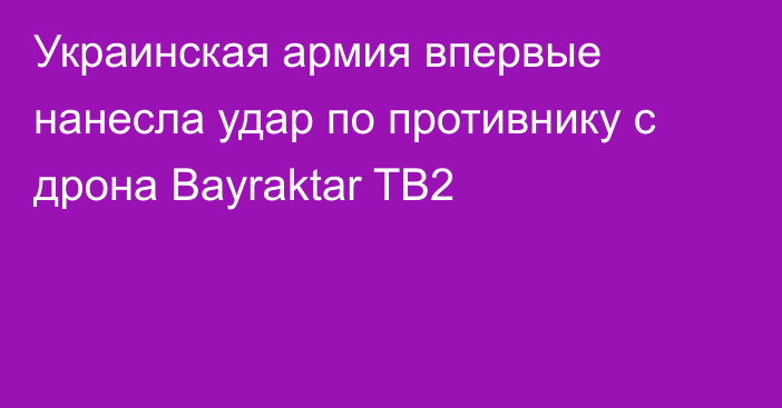 Украинская армия впервые нанесла удар по противнику с дрона Bayraktar TB2