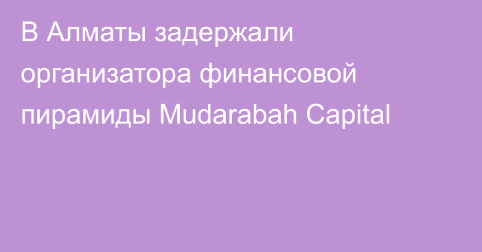 В Алматы задержали организатора финансовой пирамиды Mudarabah Capital