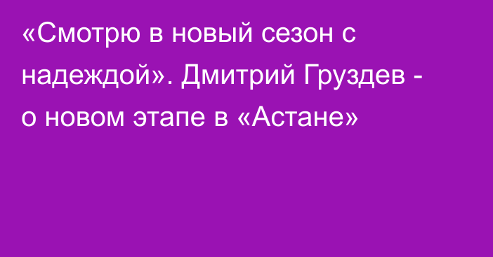 «Смотрю в новый сезон с надеждой». Дмитрий Груздев - о новом этапе в «Астане»