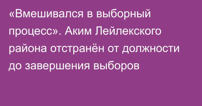 «Вмешивался в выборный процесс». Аким Лейлекского района отстранён от должности до завершения выборов