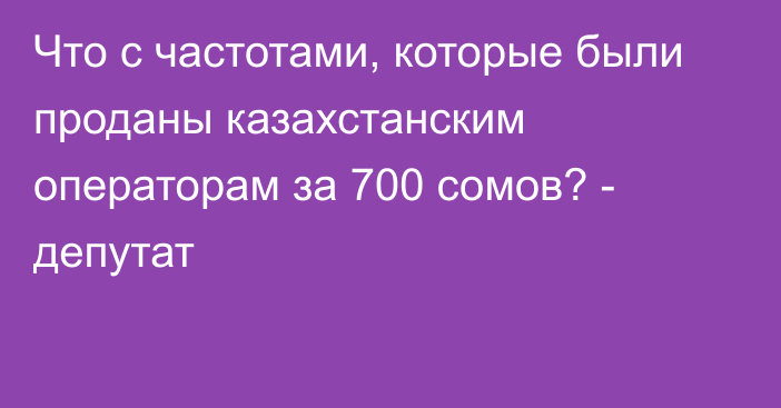 Что с частотами, которые были проданы казахстанским операторам за 700 сомов? - депутат
