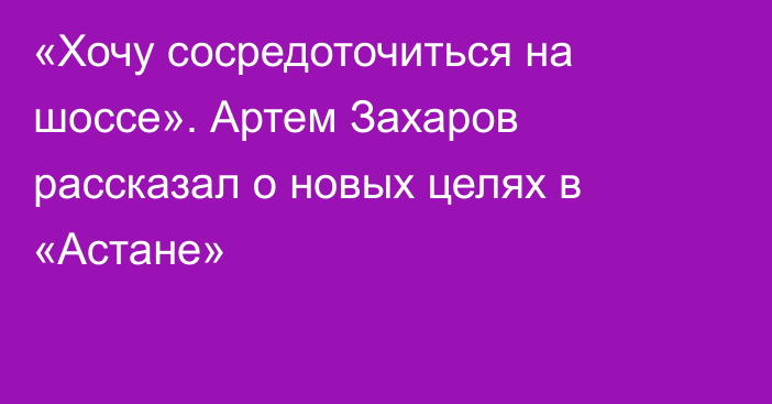 «Хочу сосредоточиться на шоссе». Артем Захаров рассказал о новых целях в «Астане»