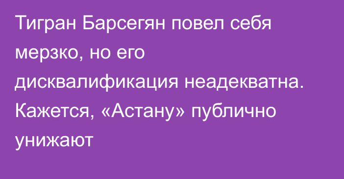 Тигран Барсегян повел себя мерзко, но его дисквалификация неадекватна. Кажется, «Астану» публично унижают
