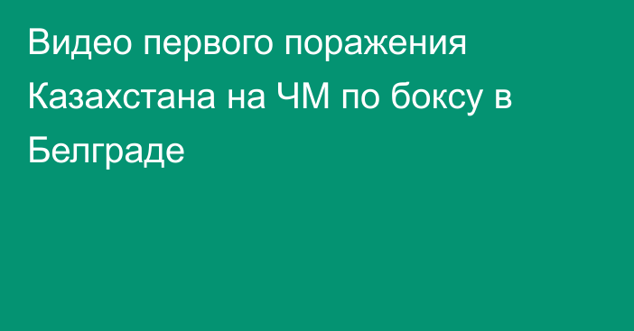 Видео первого поражения Казахстана на ЧМ по боксу в Белграде