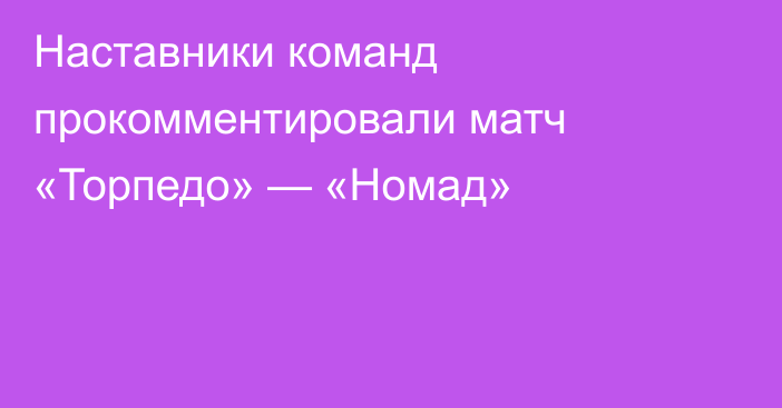 Наставники команд прокомментировали матч «Торпедо» — «Номад»