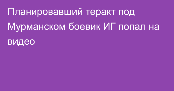 Планировавший теракт под Мурманском боевик ИГ попал на видео