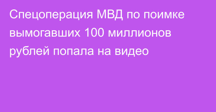 Спецоперация МВД по поимке вымогавших 100 миллионов рублей попала на видео