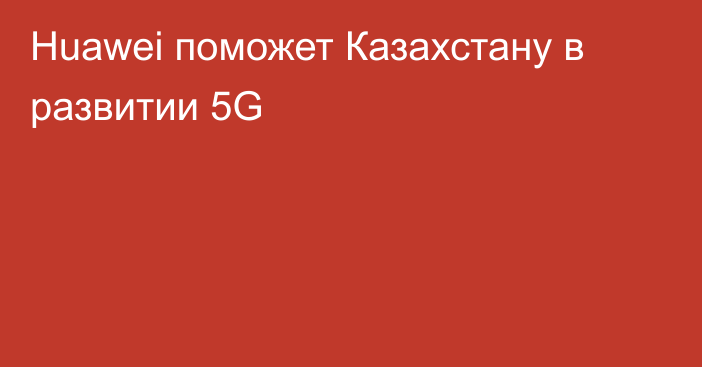 Huawei поможет Казахстану в развитии 5G