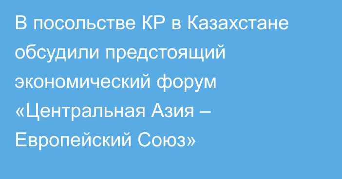 В посольстве КР в Казахстане обсудили предстоящий экономический форум  «Центральная Азия – Европейский Союз»