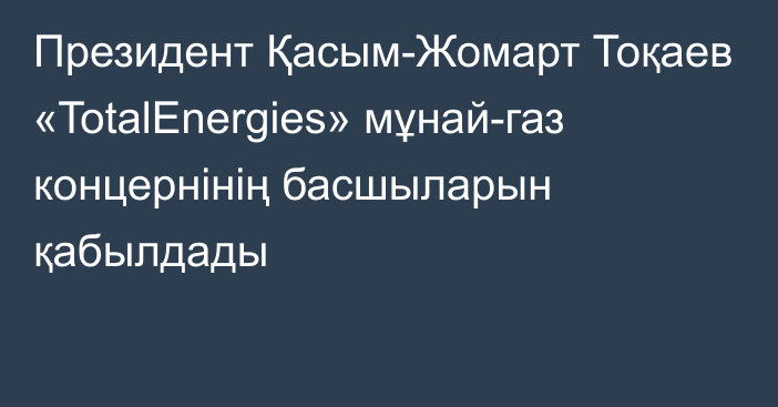 Президент Қасым-Жомарт Тоқаев «TotalEnergies» мұнай-газ концернінің басшыларын қабылдады