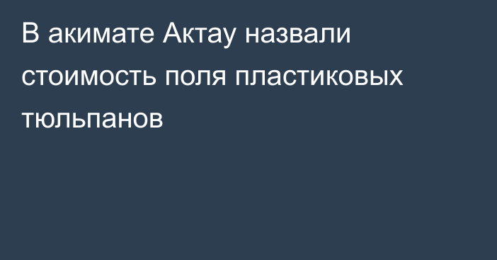 В акимате Актау назвали стоимость поля пластиковых тюльпанов